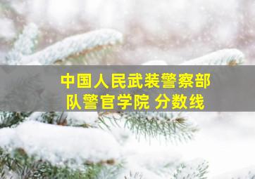 中国人民武装警察部队警官学院 分数线